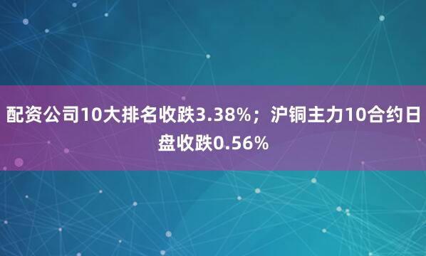配资公司10大排名收跌3.38%；沪铜主力10合约日盘收跌0.56%