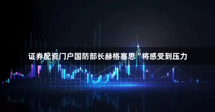 证券配资门户国防部长赫格塞思“将感受到压力