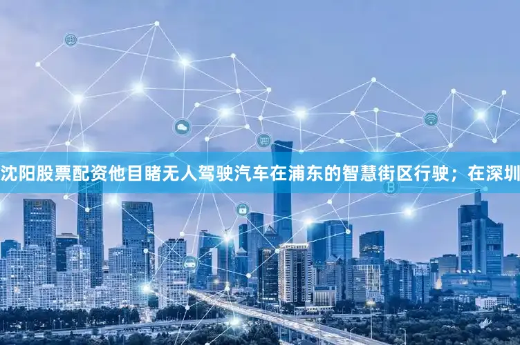 沈阳股票配资他目睹无人驾驶汽车在浦东的智慧街区行驶；在深圳