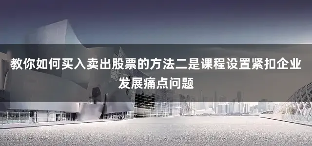 教你如何买入卖出股票的方法　　二是课程设置紧扣企业发展痛点问题