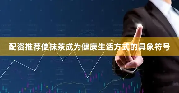 配资推荐使抹茶成为健康生活方式的具象符号