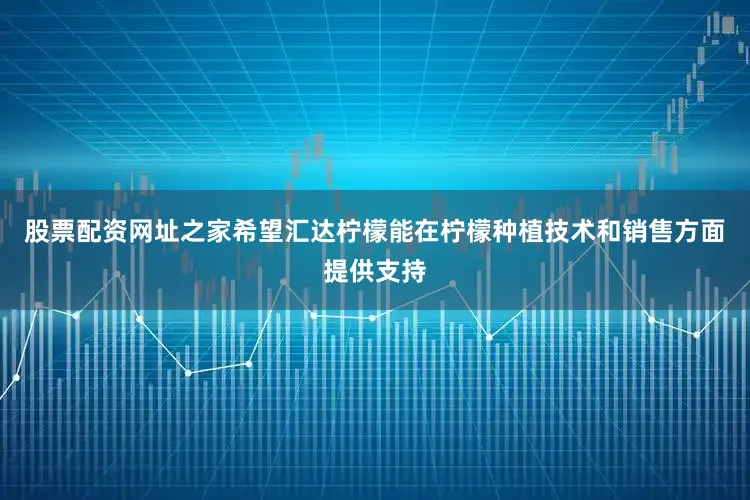 股票配资网址之家希望汇达柠檬能在柠檬种植技术和销售方面提供支持
