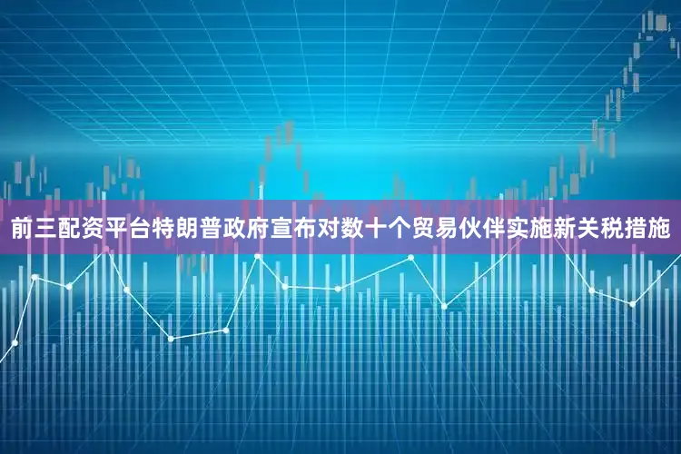 前三配资平台特朗普政府宣布对数十个贸易伙伴实施新关税措施