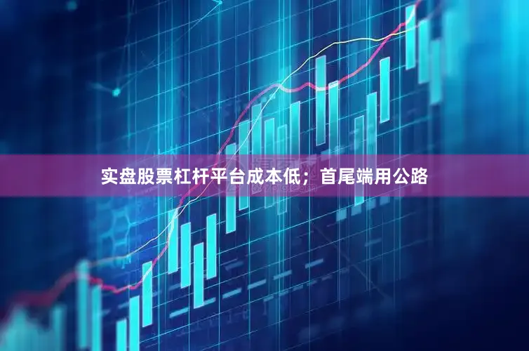 实盘股票杠杆平台成本低；首尾端用公路