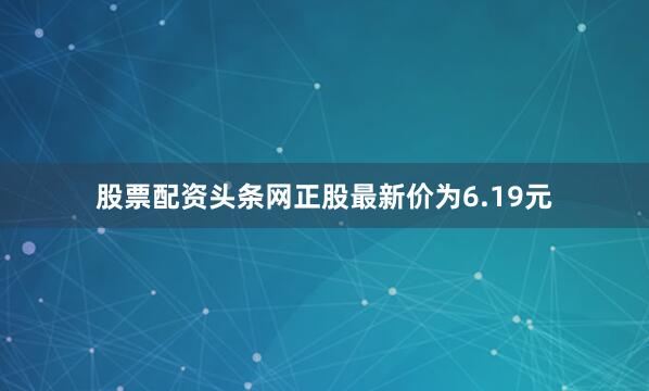 股票配资头条网正股最新价为6.19元