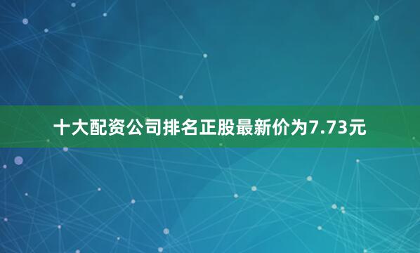 十大配资公司排名正股最新价为7.73元