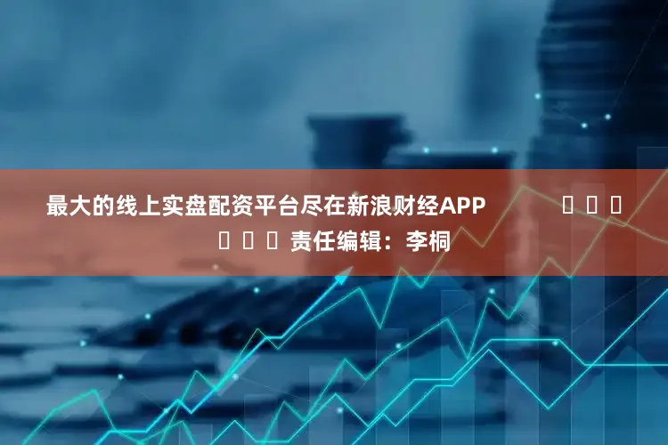 最大的线上实盘配资平台尽在新浪财经APP            						责任编辑：李桐